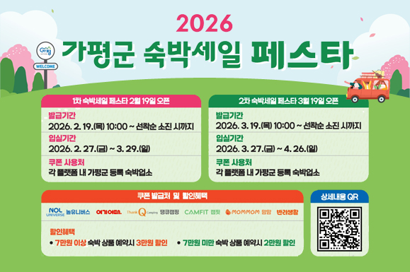 2026 가평군 숙박세일 페스타
1차 숙박세일 페스타 2월 19일 오픈
발급기간 : 2026. 2. 19.(목) 10:00 ~ 선착순 소진시까지
입실기간 : 2026. 2. 27.(금) ~ 3. 29.(일)
쿠폰사용처 : 각 플랫폼 내 가평군 등록 숙박업소
2차 숙박세일페스타 3월 19일 오픈
발급기간 : 2026. 3. 19.(목) 10:00 ~ 선착순 소진시까지
입실기간 : 2026. 3. 27.(금) ~ 4. 26.(일)
쿠폰사용처 : 각 플랫폼 내 가평군 등록 숙박업소
쿠폰발급처 및 할인혜택 : 놀유니버스 / 여기어때 / 땡큐캠핑 / 캠핏 / 맘맘 / 반려생활
할인혜택 : 7만원 이상 숙박상품 예약시 3만원 할인 / 7만원 미만 숙박상품 예약시 2만원 할인
상세내용 QR 코드 스캔 (https://m.site.naver.com/1ZBd1)